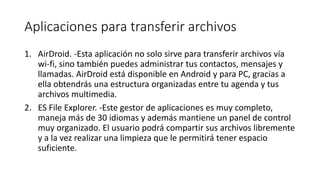 Aplicaciones para transferir archivos
1. AirDroid. -Esta aplicación no solo sirve para transferir archivos vía
wi-fi, sino también puedes administrar tus contactos, mensajes y
llamadas. AirDroid está disponible en Android y para PC, gracias a
ella obtendrás una estructura organizadas entre tu agenda y tus
archivos multimedia.
2. ES File Explorer. -Este gestor de aplicaciones es muy completo,
maneja más de 30 idiomas y además mantiene un panel de control
muy organizado. El usuario podrá compartir sus archivos libremente
y a la vez realizar una limpieza que le permitirá tener espacio
suficiente.
 
