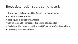 Breve descripción sobre como hacerlo:
• Descarga e instala Android File Transfer en tu ordenador.
• Abre Android File Transfer.
• Desbloquea el dispositivo Android.
• Con un cable USB, conecta el dispositivo al ordenador.
• En el dispositivo, toca la notificación USB para transferir los archivos
• Selecciona Transferir archivos.
 