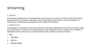 streaming
• ¿Que es?
El streaming simplemente es la tecnología que nos permite ver un archivo de audio o video directamente
desde internet en una pagina o aplicación móvil sin descargarlo previamente a nuestro dispositivo. Lo
visualizamos a medida que va descargando al PC, Tableta o Smartphone.
• ¿Cómo se usa?
La tecnología de streaming se utiliza para optimizar la descarga y reproducción de archivos de audio y video
que suelen tener un cierto peso. El streaming funciona de la siguiente forma: Conexión con el servidor. El
reproductor cliente conecta con el servidor remoto y éste comienza a enviarle el archivo.
• Apps
1. HBO NOW
2. NETFLIX
3. GOOGLE HOME
 