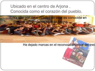 Ubicado en el centro de Arjona .
Conocida como el corazón del pueblo.
 Ya que por dejar huellas en este es conocida en
 general refiriéndome no solo Arjona.




        Ha dejado marcas en el reconocido festival del ined
 