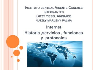 INSTITUTO CENTRAL VICENTE CÁCERES
INTEGRANTES
GITZY YISSEL ANDRADE
NUZZLY MARLENY PALMA
Internet
Historia ,servicios , funciones
y protocolos
 