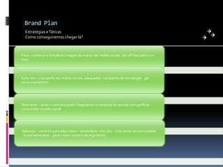 Brand Plan
Estratégias e Táticas
Como conseguiremos chegar lá?

Foco – construir e fortalecer imagem da marca nas midias sociais. (do off-line para o online).

Early win – criar perfis nas mídias sociais adequadas– campanha de introdução - get
some momentum

Direcionar – achar o caminho poder! Segmentar o conteúdo de acordo com perfíl de
consumidor e midia social

Gateway – caminho para algo maior – estabelecer vinculos - criar senso de comunidade
- brand advocates - gerar maior numero de seguidores.

 