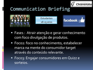Communication Briefing
Estudantes
18-25 anos

 Fase1 : Atrair atenção e gerar conhecimento

com foco divulgação de produtos.
 Foco2: foco no conhecimento, estabelecer
marca na mente do consumidor target
através do conteúdo relevante.
 Foco3: Engajar consumidores em Quizz e
sorteios.

 