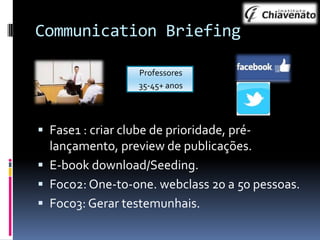 Communication Briefing
Professores
35-45+ anos

 Fase1 : criar clube de prioridade, prélançamento, preview de publicações.
 E-book download/Seeding.
 Foco2: One-to-one. webclass 20 a 50 pessoas.
 Foco3: Gerar testemunhais.

 
