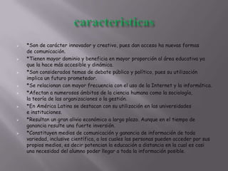  *Son de carácter innovador y creativo, pues dan acceso ha nuevas formas
de comunicación.
 *Tienen mayor dominio y beneficia en mayor proporción al área educativa ya
que la hace más accesible y dinámica.
 *Son considerados temas de debate público y político, pues su utilización
implica un futuro prometedor.
 *Se relacionan con mayor frecuencia con el uso de la Internet y la informática.
 *Afectan a numerosos ámbitos de la ciencia humana como la sociología,
la teoría de las organizaciones o la gestión.
 *En América Latina se destacan con su utilización en las universidades
e instituciones.
 *Resultan un gran alivio económico a largo plazo. Aunque en el tiempo de
ganancia resulte una fuerte inversión.
 *Constituyen medios de comunicación y ganancia de información de toda
variedad, inclusive científica, a los cuales las personas pueden acceder por sus
propios medios, es decir potencian la educación a distancia en la cual es casi
una necesidad del alumno poder llegar a toda la información posible.
 