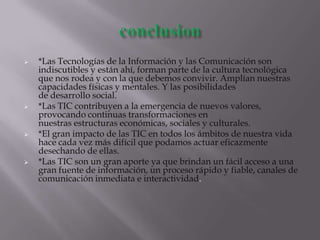  *Las Tecnologías de la Información y las Comunicación son
indiscutibles y están ahí, forman parte de la cultura tecnológica
que nos rodea y con la que debemos convivir. Amplían nuestras
capacidades físicas y mentales. Y las posibilidades
de desarrollo social.
 *Las TIC contribuyen a la emergencia de nuevos valores,
provocando continuas transformaciones en
nuestras estructuras económicas, sociales y culturales.
 *El gran impacto de las TIC en todos los ámbitos de nuestra vida
hace cada vez más difícil que podamos actuar eficazmente
desechando de ellas.
 *Las TIC son un gran aporte ya que brindan un fácil acceso a una
gran fuente de información, un proceso rápido y fiable, canales de
comunicación inmediata e interactividad.
 