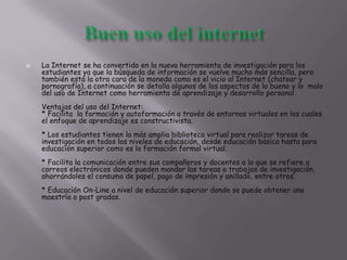  La Internet se ha convertido en la nueva herramienta de investigación para los
estudiantes ya que la búsqueda de información se vuelve mucho más sencilla, pero
también está la otra cara de la moneda como es el vicio al Internet (chatear y
pornografía), a continuación se detalla algunos de los aspectos de lo bueno y lo malo
del uso de Internet como herramienta de aprendizaje y desarrollo personal.
Ventajas del uso del Internet:
* Facilita la formación y autoformación a través de entornos virtuales en los cuales
el enfoque de aprendizaje es constructivista.
* Los estudiantes tienen la más amplia biblioteca virtual para realizar tareas de
investigación en todos los niveles de educación, desde educación básica hasta para
educación superior como es la formación formal virtual.
* Facilita la comunicación entre sus compañeros y docentes a lo que se refiere a
correos electrónicos donde pueden mandar las tareas o trabajos de investigación,
ahorrándoles el consumo de papel, pago de impresión y anillado, entre otros.
* Educación On-Line a nivel de educación superior donde se puede obtener una
maestría o post grados.
 