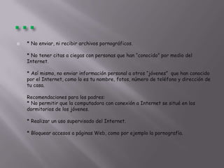  * No enviar, ni recibir archivos pornográficos.
* No tener citas a ciegas con personas que han “conocido” por medio del
Internet.
* Así mismo, no enviar información personal a otros “jóvenes” que han conocido
por el Internet, como lo es tu nombre, fotos, número de teléfono y dirección de
tu casa.
Recomendaciones para los padres:
* No permitir que la computadora con conexión a Internet se situé en los
dormitorios de los jóvenes.
* Realizar un uso supervisado del Internet.
* Bloquear accesos a páginas Web, como por ejemplo la pornografía.
 
