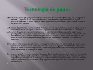 a tecnología es un concepto griego compuesto por los vocablos tekne (“arte”, “técnica”) y logos (“conjunto de
saberes”). La palabra se usa para dar nombre a los conocimientos que permiten fabricar objetos y
modificar el entorno. La noción supone la puesta en práctica del conocimiento científico para satisfacer
las necesidades humanas.
La tecnología de punta hace referencia a toda tecnología que fue desarrollada muy recientemente y que es de
avanzada (es decir, que supone un adelanto o algo innovador respecto a los productos ya existentes).
La tecnología de punta comienza con investigaciones en laboratorios, donde se desarrollan los primeros
prototipos. Una vez probado su funcionamiento, los productos ya se encuentran listos para ser ofrecidos
en el mercado. Por lo general, las creaciones tecnológicas primero se lanzan al mercado a precios muy
altos, los cuales descienden gradualmente, a medida que las compañías comienzan a recuperar sus
inversiones.
Es importante tener en cuenta que la idea de tecnología de punta refiere a lo más avanzado que existe en un
determinado momento. Con el avance del tiempo, los productos dejan de ser innovadores y se vuelven
obsoletos, siendo reemplazados por otros. Estos nuevos productos son los que contarán, por un tiempo,
con la denominación de tecnología de punta.
Este concepto, en definitiva, está asociado al de vanguardia. Es aquello que se encuentra en la primera posición
o en el punto más avanzado, adelantado a los demás. Por ejemplo, en el campo de la telefonía móvil, los
dispositivos que hoy disponen de tecnología de punta son aquéllos con pantalla táctil, conexión a Internet,
cámaras fotográficas con buena resolución y la posibilidad de reproducir música y vídeos, entre otras
características.

 