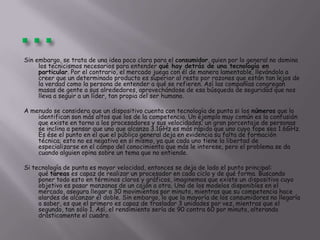 Sin embargo, se trata de una idea poco clara para el consumidor, quien por lo general no domina
los tecnicismos necesarios para entender qué hay detrás de una tecnología en
particular. Por el contrario, el mercado juega con él de manera lamentable, llevándolo a
creer que un determinado producto es superior al resto por razones que están tan lejos de
la verdad como la persona de entender a qué se refieren. Así las compañías congregan
masas de gente a sus alrededores, aprovechándose de esa búsqueda de seguridad que nos
lleva a seguir a un líder, tan propia del ser humano.
A menudo se considera que un dispositivo cuenta con tecnología de punta si los números que lo
identifican son más altos que los de la competencia. Un ejemplo muy común es la confusión
que existe en torno a los procesadores y sus velocidades; un gran porcentaje de personas
se inclina a pensar que uno que alcanza 3.1GHz es más rápido que uno cuyo tope sea 1.6GHz.
Es ése el punto en el que el público general deja en evidencia su falta de formación
técnica; esto no es negativo en sí mismo, ya que cada uno tiene la libertad de
especializarse en el campo del conocimiento que más le interese, pero el problema se da
cuando alguien opina sobre un tema que no entiende.
Si tecnología de punta es mayor velocidad, entonces se deja de lado el punto principal:
qué tareas es capaz de realizar un procesador en cada ciclo y de qué forma. Buscando
poner todo esto en términos claros y gráficos, imaginemos que existe un dispositivo cuyo
objetivo es pasar manzanas de un cajón a otro. Uno de los modelos disponibles en el
mercado, asegura llegar a 30 movimientos por minuto, mientras que su competencia hace
alardes de alcanzar el doble. Sin embargo, lo que la mayoría de los consumidores no llegaría
a saber, es que el primero es capaz de trasladar 3 unidades por vez, mientras que el
segundo, tan sólo 1. Así, el rendimiento sería de 90 contra 60 por minuto, alterando
drásticamente el cuadro.
 