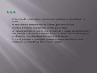  Ser de avanzada, es decir, suponer una innovación respecto de las tecnologías que ya
existen.
 No necesariamente debe ser la mejor en su ámbito, pero debe destacarse.
 Es costosa; difícilmente haya tecnología de punta que sea barata.
 La verdadera tecnología de punta no suele encontrarse en el mercado para consumo masivo
en un principio; por lo general, al momento de llegar al mercado una nueva tecnología, en
los laboratorios ya se está probando la tecnología que la superará.
 En general, se asocia a la tecnología de punta con tecnología más ecológica, menos
contaminante y consumidora de menos recursos y energía.
 