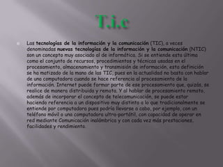  Las tecnologías de la información y la comunicación (TIC), a veces
denominadas nuevas tecnologías de la información y la comunicación (NTIC)
son un concepto muy asociado al de informática. Si se entiende esta última
como el conjunto de recursos, procedimientos y técnicas usadas en el
procesamiento, almacenamiento y transmisión de información, esta definición
se ha matizado de la mano de las TIC, pues en la actualidad no basta con hablar
de una computadora cuando se hace referencia al procesamiento de la
información. Internet puede formar parte de ese procesamiento que, quizás, se
realice de manera distribuida y remota. Y al hablar de procesamiento remoto,
además de incorporar el concepto de telecomunicación, se puede estar
haciendo referencia a un dispositivo muy distinto a lo que tradicionalmente se
entiende por computadora pues podría llevarse a cabo, por ejemplo, con un
teléfono móvil o una computadora ultra-portátil, con capacidad de operar en
red mediante Comunicación inalámbrica y con cada vez más prestaciones,
facilidades y rendimiento.
 