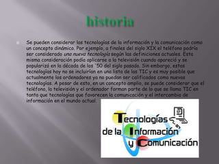  Se pueden considerar las tecnologías de la información y la comunicación como
un concepto dinámico. Por ejemplo, a finales del siglo XIX el teléfono podría
ser considerado una nueva tecnología según las definiciones actuales. Esta
misma consideración podía aplicarse a la televisión cuando apareció y se
popularizó en la década de los '50 del siglo pasado. Sin embargo, estas
tecnologías hoy no se incluirían en una lista de las TIC y es muy posible que
actualmente los ordenadores ya no puedan ser calificados como nuevas
tecnologías. A pesar de esto, en un concepto amplio, se puede considerar que el
teléfono, la televisión y el ordenador forman parte de lo que se llama TIC en
tanto que tecnologías que favorecen la comunicación y el intercambio de
información en el mundo actual.
 