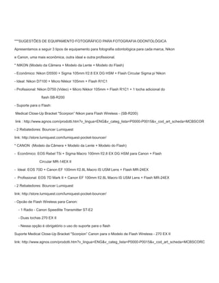 ***SUGESTÕES DE EQUIPAMENTO FOTOGRÁFICO PARA FOTOGRAFIA ODONTOLÓGICA
Apresentamos a seguir 3 tipos de equipamento para fotograﬁa odontológica para cada marca, Nikon
e Canon, uma mais econômica, outra ideal e outra proﬁssional.
* NIKON (Modelo da Câmera + Modelo da Lente + Modelo do Flash)
- Econômico: Nikon D5500 + Sigma 105mm f/2.8 EX DG HSM + Flash Circular Sigma p/ Nikon
- Ideal: Nikon D7100 + Micro Nikkor 105mm + Flash R1C1
- Proﬁssional: Nikon D750 (Video) + Micro Nikkor 105mm + Flash R1C1 + 1 tocha adicional do
ﬂash SB-R200
- Suporte para o Flash:
Medical Close-Up Bracket "Scorpion” Nikon para Flash Wireless - (SB-R200)
link : http://www.agnos.com/prodotti.htm?v_lingua=ENG&v_categ_lista=P0000-P0015&v_cod_art_scheda=MCBSCOR
- 2 Rebatedores: Bouncer Lumiquest
link: http://store.lumiquest.com/lumiquest-pocket-bouncer/
* CANON (Modelo da Câmera + Modelo da Lente + Modelo do Flash)
- Econômico: EOS Rebel T5i + Sigma Macro 100mm f/2.8 EX DG HSM para Canon + Flash
Circular MR-14EX II
- Ideal: EOS 70D + Canon EF 100mm f/2.8L Macro IS USM Lens + Flash MR-24EX
- Proﬁssional: EOS 7D Mark II + Canon EF 100mm f/2.8L Macro IS USM Lens + Flash MR-24EX
- 2 Rebatedores: Bouncer Lumiquest
link: http://store.lumiquest.com/lumiquest-pocket-bouncer/
- Opcão de Flash Wireless para Canon:
- 1 Radio - Canon Speedlite Transmitter ST-E2
- Duas tochas 270 EX II
- Nessa opção é obrigatório o uso do suporte para o ﬂash
Suporte Medical Close-Up Bracket "Scorpion” Canon para o Modelo de Flash Wireless - 270 EX II
link: http://www.agnos.com/prodotti.htm?v_lingua=ENG&v_categ_lista=P0000-P0015&v_cod_art_scheda=MCBSCORC
 