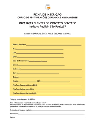 FICHA DE INSCRIÇÃO
CURSO DE RESTAURAÇÕES CERÂMICAS MINIMAMENTE
INVASIVAS: “LENTES DE CONTATO DENTAIS”
Instituto Puglisi - São Paulo/SP
CARLOS DE CARVALHO, RAFAEL PUGLISI & EDUARDO TANAJURA
Nome Completo:___________________________________________________________________
RG:__________________________________________________________
CPF:_________________________________________________________
CRO:_________________________________________________________
Data de Nascimento:_______/_______/_______
E-mail: ________________________________________________________
Endereço:__________________________________________________________________________
Bairro:__________________________________________________
Cidade:_____________________________________________________________________________
Estado:______________________ CEP:____________________________________ 
Telefone Residencial com DDD:______________________________________________________
Telefone Celular com DDD:__________________________________________________________
Telefone Comercial com DDD:_______________________________________________________
Valor do curso: 6x vezes de 800,00
Esta ﬁcha deve ser preenchida e enviada por e-mail:
O comprovante do depósito da 1ª parcela do curso no valor de R$ 800,00 é a matrícula e deve ser enviado
juntamente com esta ﬁcha de inscrição. Essa parcela não é reembolsável.
Dados bancários para depósito:________________________________________________________________________
Favorecido:__________________________________________________________________________________________
Banco:_______________________________________________________________________________________________
 