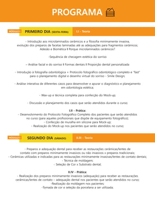 PROGRAMA
Primeiro dia (sexta-feira) - I.I - Teoria:
- Introdução aos microlaminados cerâmicos e a ﬁlosoﬁa minimamente invasiva,
evolução dos preparos de facetas laminadas até as adequações para fragmentos cerâmicos;
Adesão e Biomética I Porque microlaminados cerâmicos?
-Sequência de checagem estética do sorriso
– Análise facial e do sorriso I Formas dentais I Proporção dental personalizada
- Introdução à fotograﬁa odontológica + Protocolo fotográﬁco odontológico completo e “fast"
para o planejamento digital e desenho virtual do sorriso - Smile Design;
- Análise interativa de diferentes casos para desenvolver e apurar o diagnóstico e planejamento
em odontologia estética;
- Wax-up e técnica completa para confecção do Mock-up;
- Discussão e planejamento dos casos que serão atendidos durante o curso;
I.II - Prática:
- Desenvolvimento do Protocolo Fotográﬁco Completo dos pacientes que serão atendidos
no curso (para aqueles proﬁssionais que dispõe de equipamento fotográﬁco);
- Confecção de muralha em silicone para Mock-up;
- Realização do Mock-up nos pacientes que serão atendidos no curso;
_____________________________________
- Preparos e adequação dental para receber as restaurações cerâmicas/lentes de
contato com preparos minimamente invasivos ou não invasivos x preparos tradicionais;
- Cerâmicas utilizadas e indicadas para as restaurações minimamente invasivas/lentes de contato dentais;
- Técnica de moldagem;
- Seleção de Cor x Substrato dental;
II.IV - Prática:
- Realização dos preparos minimamente invasivos (adequação) para receber as restaurações
cerâmicas/lentes de contato – adequação dental nos pacientes que serão atendidos no curso;
-Realização da moldagem nos pacientes;
-Tomada de cor e seleção da porcelana a ser utilizada;
PRIMEIRO DIA (SEXTA-FEIRA)MÓDULO I I.I - Teoria
SEGUNDO DIA (SÁBADO)MÓDULO I II.III - Teoria
 