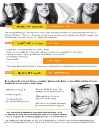 Desenvolvimento prático da técnica completa de planejamento digital em odontologia estética através do
Desenho Virtual do Sorriso - Smile Design
* para esse módulo é necessário o aluno trazer notebook pessoal. Se for
PC/Windows Microsoft deve estar com power point 2010 ou superior instalado
e mouse obrigatório. Se for Macbook Apple deve estar com Keynote instalado.
Obs: O Módulo I será realizado em dois dias subsequentes e o Módulo II em três dias subsequentes após
intervalo de aproximadamente 20 a 30 dias do primeiro módulo. Assim o curso totaliza uma carga horária de 40 horas divididas em 5 dias.
- Desenho Digital do Sorriso para
orientação do enceramento/wax-up;
- Máscaras virtuais do sorriso
(intra-bucal e extra-bucal);
- Ferramentas e softwares tipo nuvem
para compartilhamento de arquivos.
- Softwares “free"e "paid"
- Análise fotográﬁca;
- Arco Facial Digital /
Linha de transferência incisal;
- Fragmentos Cerâmicos X Lentes de Contato Dentais
- Técnica de cimentação das restaurações cerâmicas minimamente invasivas/lentes de contato;
- Falhas e erros mais comuns que ocorrem nas lentes de contato dentais;
- Acabamento e polimento;
- Ajuste oclusal;
- Cimentação das lentes de contato + acabamento + ajuste oclusal nos pacientes que serão atendidos no curso;
Este módulo será teórico, demonstrativo e prático onde será disponibilizado um sistema completo de CAD/CAM
(Hardware/Software + Scanner + Fresadora) por aluno para o escaneamento, planejamento digital e fresagem dos
microlaminados cerâmicos de um caso completo em manequim.
TERCEIRO DIA (QUINTA-FEIRA)MÓDULO II II.I - Módulo CAD/CAM
QUARTO DIA (SEXTA-FEIRA)MÓDULO II II.II - Teoria
II.III - Prática
QUINTO DIA (SÁBADO)MÓDULO II II.IV - Prática/Interativa
 