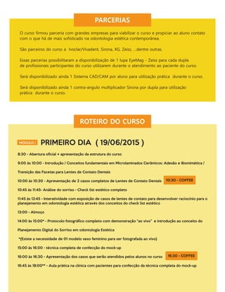 PARCERIAS
O curso ﬁrmou parceria com grandes empresas para viabilizar o curso e propiciar ao aluno contato
com o que há de mais soﬁsticado na odontologia estética contemporânea.
São parceiros do curso a Ivoclar/Vivadent, Sirona, KG, Zeiss, …dentre outras.
Essas parcerias possibilitaram a disponibilização de 1 lupa EyeMag - Zeiss para cada dupla
de proﬁssionais participantes do curso utilizarem durante o atendimento ao paciente do curso.
Será disponibilizado ainda 1 Sistema CAD/CAM por aluno para utilização prática durante o curso.
Será disponibilizado ainda 1 contra-angulo multiplicador Sirona por dupla para utilização
prática durante o curso.
ROTEIRO DO CURSO
MÓDULO I PRIMEIRO DIA ( 19/06/2015 )
8:30 - Abertura oﬁcial + apresentação da estrutura do curso
9:00 às 10:00 - Introdução / Conceitos fundamentais em Microlaminados Cerâmicos: Adesão e Biomimética /
Transição das Facetas para Lentes de Contato Dentais
10:00 às 10:30 - Apresentação de 2 casos completos de Lentes de Contato Dentais
10:45 às 11:45- Análise do sorriso - Check list estético completo
11:45 às 12:45 - Interatividade com exposição de casos de lentes de contato para desenvolver raciocínio para o
planejamento em odontologia estética através dos conceitos do check list estético
13:00 - Almoço
14:00 às 15:00* - Protocolo fotográﬁco completo com demonstração “ao vivo” e introdução ao conceito do
Planejamento Digital do Sorriso em odontologia Estética
*(Existe a necessidade de 01 modelo sexo feminino para ser fotografada ao vivo)
15:00 às 16:00 - técnica completa de confecção do mock-up
16:00 às 16:30 - Apresentação dos casos que serão atendidos pelos alunos no curso
16:45 às 18:00** - Aula prática na clínica com pacientes para confecção da técnica completa do mock-up
10:30 - COFFEE
16:30 - COFFEE
 