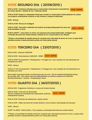 MÓDULO I SEGUNDO DIA ( 20/06/2015 )
8:30 às 10:30 - Cerâmicas indicadas para as restaurações minimamente invasivas/lentes
de contato dentais + Seleção de Cor x Substrato dental;
10:45 às 12:30- Preparos e Adequação dental para receber as restaurações cerâmicas/lentes de contato
com preparos minimamente invasivos ou não invasivos x preparos tradicionais;
12:30 - Almoço
13:30 às 14:30- Técnica de moldagem
14:30 às 15:30 - Discussão e deﬁnição dos projetos de preparo/adequação dos casos que
serão atendidos no curso
16:00 às 18:00** - Aula prática na clínica com pacientes para preparo/adequação, moldagem para
confecção das lentes de contato dentais e seleção da cor e da porcelana a ser utilizada
**(Existe a necessidade de seleção prévia de 1 paciente para cada dupla de alunos do curso, os quais serão
atendidos durante o desenvolvimento prático em clínica pelos alunos).
10:30 - COFFEE
15:30 - COFFEE
MÓDULO II TERCEIRO DIA ( 23/07/2015 )
8:30 às 9:30 - Sistemas CAD/CAM
9:30 às 10:30 - Demonstrativo CAD/CAM - CEREC
11:00 às 13:00- Escaneamento + Planejamento + Fresagem de 1 caso completo de microlaminados em
manequim por aluno
13:00 - Almoço
14:00 às 17: 00- Escaneamento + Planejamento + Fresagem de 1 caso completo de microlaminados em
manequim por aluno
Este módulo será desenvolvido na sede da parceira do curso - Sirona Academia Dental (Rua Gomes
de Carvalho, 1510 - 16o. andar) onde será disponibilizado um sistema completo de CAD/CAM
(Hardware/Software + Scanner + Fresadora) por aluno.
10:30 - COFFEE
MÓDULO II QUARTO DIA ( 24/07/20155 )
8:30 às 9:00 - Fragmentos Cerâmicos x Lentes de Contato Dentais
9:00 às 10:30 - Protocolo de Cimentação
Técnica completa de cimentação das restaurações cerâmicas
minimamente invasivas
10:45 às 11:45- Protocolo de acabamento e ajuste oclusal
11:45 às 12:30- Falhas nas lentes de contato dentais e como resolver cada situação de insucesso
13:00 - Almoço
14:00*** às 18:00 - Prática Clínica - Prova, ajustes e cimentação das lentes de contato dentais
***(Existe a necessidade de seleção prévia de 1 paciente para cada dupla de alunos do curso, os quais serão
atendidos durante o desenvolvimento prático em clínica pelos alunos).
10:30 - COFFEE
 