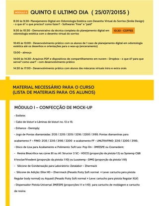 MÓDULO II QUINTO E ULTIMO DIA ( 25/07/20155 )
8:30 às 9:30- Planejamento Digital em Odontologia Estética com Desenho Virtual do Sorriso (Smile Design)
- o que é? o que preciso? como fazer? - Softwares “free" e “paid"
9:30 às 10:30 - Demonstrativo da técnica completa do planejamento digital em
odontologia estética com o desenho virtual do sorriso
10:45 às 13:00 - Desenvolvimento prático com os alunos de 1 caso de planejamento digital em odontologia
estética até os desenhos e orientações para o wax-up (enceramento)
13:00 - almoço
14:00 às 14:30- Arquivos PDF e dispositivos de compartilhamento em nuvem - Dropbox - o que é? para que
serve? como usar? - com desenvolvimento prático
14:30 às 17:00 - Desenvolvimento prático com alunos das máscaras virtuais intra e extra orais
10:30 - COFFEE
MATERIAL NECESSÁRIO PARA O CURSO
(LISTA DE MATERIAIS PARA OS ALUNOS)
MÓDULO I – CONFECÇÃO DE MOCK-UP
- Estilete;
- Cabo de bisturi e Lâminas de bisturi no. 12 e 15;
- Enhance - Dentsply;
- Jogo de Pontas diamantadas: 2135 / 2215 / 3215 / 3216 / 2200 / 3195. Pontas diamantinas para
acabamento F – FINO: 2135 / 2215 / 3195 / 2200 e acabamento FF - UNLTRAFINO: 2215 / 2200 / 3195;
- Disco de Lixa para Acabamento e Polimento: Soft Lex- Pop On - 3M/ESPE ou Cosmedent;
- Resina Bisacrilica nas cores B1 ou A1: Structor 2 SC - VOCO (proporção da pistola 1:1) ou Systemp C&B
II Ivoclar/Vivadent (proporção da pistola: 1:10) ou Luxatemp - DMG (proporção da pistola 1:10)
- Silicone de Condensação para Laboratório: Zetalabor – Zhermack
- Silicone de Adição: Elite HD – Zherrmack (Pesado Putty Soft normal + Leve: cartucho para pistola
Regular body normal) ou Aquasil (Pesado Putty Soft normal + Leve: cartucho para pistola Regular XLV)
- Dispensador Pistola Universal 3M/ESPE (proporções 1:1 e 1:10) para cartucho de moldagem e cartucho
de resina
 