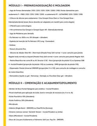 MÓDULO I – PREPARO/ADEQUAÇÃO E MOLDAGEM:
- Jogo de Pontas diamantadas: 2135 / 2215 / 3215 / 3216 / 2200 / 3195. Pontas diamantinas para
acabamento F – FINO: 2135 / 2215 / 3195 / 2200 e acabamento FF - ULTRAFINO: 2215 / 2200 / 3195
- 2 Discos de silicone para acabamento: 1 Exa Cerapol Cinza Claro e 1 Exa Cerapol Rosa -
Edenta/Labordental (esses discos deverão ser adaptados em mandril para contra ângulo)
- 2 Mandris para contra-ângulo;
- 1 Kit sortimentos Exa Cerapol e Cerapol Super AR - Edenta/Labordental;
- Jogo de Moldeiras para dentado;
- Fio Retrator no. 000 e no. 00 Ultrapak – Ultradent;
- Espátula de inserção de Fio Retrator: IPC Long - Cosmedent;
- Estilete;
- Tesoura de ponta ﬁna;
- Silicone de Adição: Elite HD – Zherrmack (Pesado Putty Soft normal + Leve: cartucho para pistola
Regular body normal) ou Aquasil (Pesado Putty Soft normal + Leve: cartucho para pistola Regular XLV;
- Resina Bisacrilica nas cores B1 ou A1: Structor 2 SC - Voco (proporção da pistola 1:1) ou Systemp C&B
II - Ivoclar/Vivadent (proporção da pistola: 1:10) ou Luxatemp - DMG (proporção da pistola 1:10);
- Dispensador Pistola Universal 3M/ESPE (proporções 1:1 e 1:10) para cartucho de moldagem e cartucho
de resina bisacrilica;
- Hemostático líquido ou gel - Hemostop - Dentsply ou ViscoStat Clear gel – Ultradent;
MÓDULO II – CIMENTAÇÃO E ACABAMENTO/POLIMENTO
- Abridor de Boca frontal Optagrate para estética – Ivoclar/Vivadent;
- Pincel chanfrado para aplicação de ácido, bond e remoção de excessos (no. 6 e no. 8);
- Ácido Fluorídrico 10% (Ultradent);
- Ácido Fosfórico 35% (Ultradent);
- Microbrush;
- Adesivo (Single Bond – 3M/ESPE) ou ClearFill Se (Kuraray);
- Cimento resinoso venner: Variolink Veneer – Ivoclar/Vivadent ou similar;
- Silano (Monobond – Ivoclar/Vivadent);
- Disco de Lixa para Acabamento e Polimento: Soft Lex- Pop On - 3M/ESPE;
 