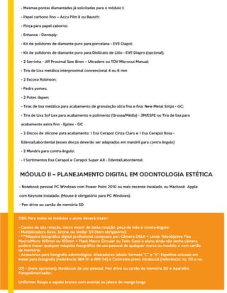 - Mesmas pontas diamantadas já solicitadas para o módulo I;
- Papel carbono ﬁno – Accu Film II ou Bausch;
- Pinça para papel caborno;
- Enhance - Dentsply;
- Kit de polidores de diamante puro para porcelana - EVE Diapol;
- Kit de polidores de diamante puro para Disilicato de Lítio - EVE Diapro (opcional);
- 2 Serrinha - Jiff Proximal Saw 8mm – Ultradent ou TDV MIcrocut Manual;
- Tira de Lixa metálica interproximal convencional 4 ou 6 mm
- 2 Escova Robinson;
- Pedra pomes;
- 2 Potes dapen;
- Tiras de lixa metálica para acabamento de granulação ultra ﬁna e ﬁna: New Metal Strips - GC;
- Tira de Lixa Sof Lex para acabamento e polimento (Grossa/Média) - 3M/ESPE ou Tira de lixa para
acabamento extra ﬁno - Epitex - GC
- 2 Discos de silicone para acabamento: 1 Exa Cerapol Cinza Claro e 1 Exa Cerapol Rosa -
Edenta/Labordental (esses discos deverão ser adaptados em mandril para contra ângulo)
- 2 Mandris para contra-ângulo;
- 1 Sortimentos Exa Cerapol e Cerapol Super AR - Edenta/Labordental;
MÓDULO II – PLANEJAMENTO DIGITAL EM ODONTOLOGIA ESTÉTICA
- Notebook pessoal PC Windows com Power Point 2010 ou mais recente instalado, ou Macbook Apple
com Keynote instalado. (Mouse é obrigatório para PC Windows).
- Pen drive ou cartão de memória SD
OBS: Para todos os módulos o aluno deverá trazer:
- Caneta de alta rotação, micro motor de baixa rotação, peça de mão e contra-ângulo;
- Multiplicadora Kavo, Sirona, ou similar 5/1 (ítem obrigatório);
- ***Máquina fotográﬁca digital proﬁssional composto por: Câmera DSLR + Lente Teleobjetiva Fixa
Macro/Micro 100mm ou 105mm + Flash Macro Circular ou Twin. Caso o aluno ainda não tenha câmera
poderá trazer qualquer máquina fotográﬁca de uso pessoal de qualquer marca ou modelo e com cartão
de memória;
- Acessórios para fotograﬁa odontológica: Afastadores labiais: formato “C” e “V”; Espelhos oclusais em
metal para fotograﬁa (referência: IBM 01 e IBM 04) e Contraste preto intrabucal (referência: no. 05 e no.
07) - (itens opcionais): Notebook de uso pessoal, Pen drive ou cartão de memória SD e Aparelho
Fotopolimerizador.
Uniforme: Roupa e sapato branco com avental ou jaleco de manga longa
 