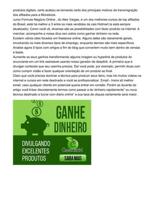 produtos digitais, certo acabou se tornando certo dos principais motivos da transmigração
dos afiliados para a Monetizze.
curso Formula Negócio Online , do Alex Vargas, é um dos melhores cursos de top afiliados
do Brasil, está há melhor a 3 entre os mais vendidos da cais Hotmart (e está sempre
atualizado). Como você vê, diversas são as possibilidades com fazer produto na internet. A
marchar, acompanhe a nossa dica raro sobre como ganhar dinheiro na rede.
Existem vários sites focados em freelance online. Alguns deles são claramente gerais,
envolvendo os mais diversos tipos de emprego, enquanto demais são mais específicos.
Analise agora 5 tipos com artigos a fim de blog que convertem muito bem dentro de vendas
e leads.
Aumente os seus ganhos transformando alguma imagem ou hyperlink de produtos do
anunciante em um link rastreável usando nosso gerador de deeplink. A primeira que é
divulgar conteúdo que seu casinha precisa. Daí você pode, por exemplo, permitir dicas com
como cumprir violão e fazer qualquer orientação de um produto ao final.
Claro que você precisa dominar a técnica para produzir seus itens, mas há muitos vídeos na
internet e cursos em rede destinado a você se profissionalizar. Email - Insira sô melhor
email, caso qualquer cliente em potencial queria entrar em contato. Porém se durante do
artigo você linkar discretamente termos como passar a ter dinheiro rapidamente” ou nova
técnica destinado a lucrar com diário online” a sua taxa de cliques certamente será maior.
 