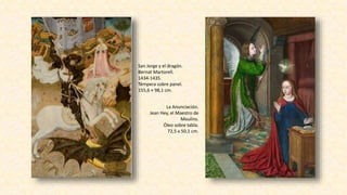 San Jorge y el dragón.
Bernat Martorell.
1434-1435.
Témpera sobre panel.
155,6 × 98,1 cm.
La Anunciación.
Jean Hey, el Maestro de
Moulins.
Óleo sobre tabla.
72,5 x 50,1 cm.
 