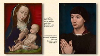 Virgen y Niño.
Taller de Rogier
van der Weyden.
1460-1500.
Óleo sobre tabla.
38,4 × 28,3 cm.
Retrato de Jean Gros.
Rogier van der Weyden.
1460-1464.
Óleo sobre tabla.
36,5 × 27 cm.
 