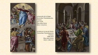 La Asunción de la Virgen.
Domenikos Theotokopoulos,
El Greco.
1577-1579.
Óleo sobre lienzo.
403,2 × 211,8 cm.
La fiesta en la casa de Simón.
Domenikos Theotokopoulos,
El Greco.
1608-1614.
Óleo sobre lienzo.
143,3 × 100,4 cm.
 