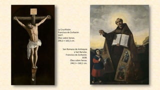 San Romano de Antioquía
y San Barulas.
Francisco de Zurbarán.
1638.
Óleo sobre lienzo.
246,5 × 160,1 cm.
La Crucifixión.
Francisco de Zurbarán.
1627.
Óleo sobre lienzo.
290,3 × 165,5 cm.
 