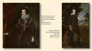 Isabel de Borbón, esposa
de Felipe IV de España.
Taller de Diego Velázquez.
1632.
Óleo sobre lienzo.
126,4 x 101,6 cm.
Retrato de Felipe IV.
Taller de Diego Velázquez.
1627-1637.
Óleo sobre lienzo.
205,7 × 123,2 cm.
 