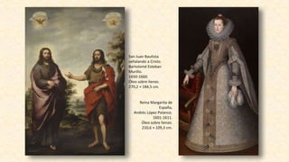 San Juan Bautista
señalando a Cristo.
Bartolomé Esteban
Murillo.
1650-1660.
Óleo sobre lienzo.
270,2 × 184,5 cm.
Reina Margarita de
España.
Andrés López Polanco.
1601-1611.
Óleo sobre lienzo.
210,6 × 109,3 cm.
 