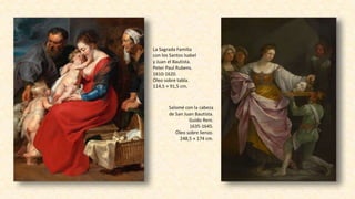 La Sagrada Familia
con los Santos Isabel
y Juan el Bautista.
Peter Paul Rubens.
1610-1620.
Óleo sobre tabla.
114,5 × 91,5 cm.
Salomé con la cabeza
de San Juan Bautista.
Guido Reni.
1635-1645.
Óleo sobre lienzo.
248,5 × 174 cm.
 