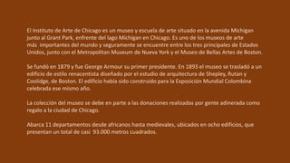 El Instituto de Arte de Chicago es un museo y escuela de arte situado en la avenida Michigan
junto al Grant Park, enfrente del lago Míchigan en Chicago. Es uno de los museos de arte
más importantes del mundo y seguramente se encuentre entre los tres principales de Estados
Unidos, junto con el Metropolitan Museum de Nueva York y el Museo de Bellas Artes de Boston.
Se fundó en 1879 y fue George Armour su primer presidente. En 1893 el museo se trasladó a un
edificio de estilo renacentista diseñado por el estudio de arquitectura de Shepley, Rutan y
Coolidge, de Boston. El edificio había sido construido para la Exposición Mundial Colombina
celebrada ese mismo año.
La colección del museo se debe en parte a las donaciones realizadas por gente adinerada como
regalo a la ciudad de Chicago.
Abarca 11 departamentos desde africanos hasta medievales, ubicados en ocho edificios, que
presentan un total de casi 93.000 metros cuadrados.
 