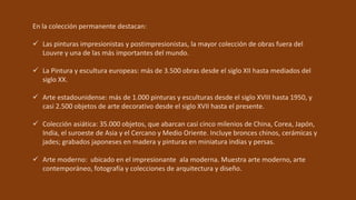 En la colección permanente destacan:
 Las pinturas impresionistas y postimpresionistas, la mayor colección de obras fuera del
Louvre y una de las más importantes del mundo.
 La Pintura y escultura europeas: más de 3.500 obras desde el siglo XII hasta mediados del
siglo XX.
 Arte estadounidense: más de 1.000 pinturas y esculturas desde el siglo XVIII hasta 1950, y
casi 2.500 objetos de arte decorativo desde el siglo XVII hasta el presente.
 Colección asiática: 35.000 objetos, que abarcan casi cinco milenios de China, Corea, Japón,
India, el suroeste de Asia y el Cercano y Medio Oriente. Incluye bronces chinos, cerámicas y
jades; grabados japoneses en madera y pinturas en miniatura indias y persas.
 Arte moderno: ubicado en el impresionante ala moderna. Muestra arte moderno, arte
contemporáneo, fotografía y colecciones de arquitectura y diseño.
 
