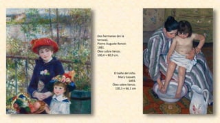 Dos hermanas (en la
terraza).
Pierre-Auguste Renoir.
1881.
Óleo sobre lienzo.
100,4 × 80,9 cm.
El baño del niño.
Mary Cassatt.
1893.
Óleo sobre lienzo.
100,3 × 66,1 cm
 