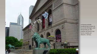 La famosa entrada
occidental del museo, en
la avenida Michigan, está
flanqueada por dos
estatuas de bronce, dos
leones creados por
Edward L. Kemeys.
 