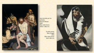 Jesús burlado por los
soldados.
Édouard Manet.
1865.
Óleo sobre lienzo.
190,8 × 148,3 cm.
El judío orante.
Marc Chagall.
1923.
Óleo sobre lienzo.
16,8 × 89,4 cm.
 