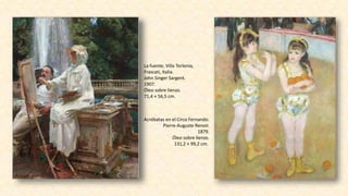 La fuente, Villa Torlonia,
Frascati, Italia.
John Singer Sargent.
1907.
Óleo sobre lienzo.
71,4 × 56,5 cm.
Acróbatas en el Circo Fernando.
Pierre-Auguste Renoir.
1879.
Óleo sobre lienzo.
131,2 × 99,2 cm.
 