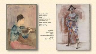 Mujer de perfil.
Pablo Picasso.
1904.
Lápiz y tinta marrón
y acuarela, con
papel secante, sobre
papel crema.
17,4 x 11.3 cm.
Arlequín.
Pablo Picasso.
1917.
Gouache sobre papel a
bordo.
64,8 x 48,3 cm.
 