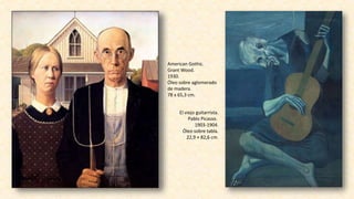 American Gothic.
Grant Wood.
1930.
Óleo sobre aglomerado
de madera.
78 x 65,3 cm.
El viejo guitarrista.
Pablo Picasso.
1903-1904.
Óleo sobre tabla.
22,9 × 82,6 cm.
 