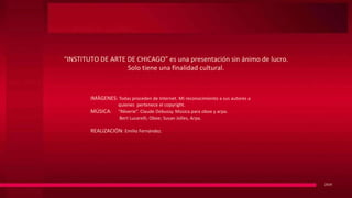 “INSTITUTO DE ARTE DE CHICAGO” es una presentación sin ánimo de lucro.
Solo tiene una finalidad cultural.
2019
IMÁGENES: Todas proceden de Internet. Mi reconocimiento a sus autores a
quienes pertenece el copyright.
MÚSICA: “Rêverie”. Claude Debussy. Música para oboe y arpa.
Bert Lucarelli, Oboe; Susan Jolles, Arpa.
REALIZACIÓN: Emilio Fernández.
 