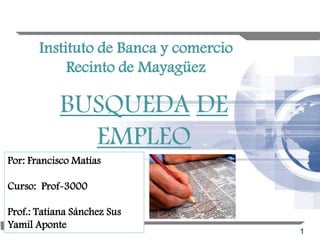 Instituto de Banca y comercio
            Recinto de Mayagüez

            BUSQUEDA DE
              EMPLEO
Por: Francisco Matías

Curso: Prof-3000

Prof.: Tatiana Sánchez Sus
Yamil Aponte
                                       1
 