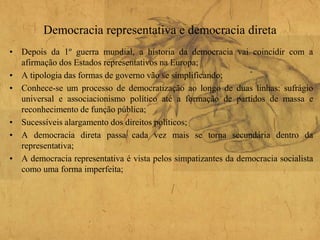 Democracia representativa e democracia direta
• Depois da 1º guerra mundial, a historia da democracia vai coincidir com a
afirmação dos Estados representativos na Europa;
• A tipologia das formas de governo vão se simplificando;
• Conhece-se um processo de democratização ao longo de duas linhas: sufrágio
universal e associacionismo político até a formação de partidos de massa e
reconhecimento de função pública;
• Sucessíveis alargamento dos direitos políticos;
• A democracia direta passa cada vez mais se torna secundária dentro da
representativa;
• A democracia representativa é vista pelos simpatizantes da democracia socialista
como uma forma imperfeita;
 