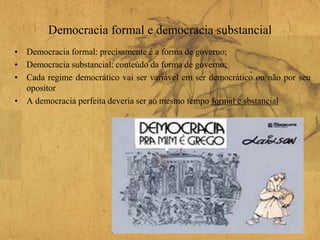 Democracia formal e democracia substancial
• Democracia formal: precisamente é a forma de governo;
• Democracia substancial: conteúdo da forma de governo;
• Cada regime democrático vai ser variável em ser democrático ou não por seu
opositor
• A democracia perfeita deveria ser ao mesmo tempo formal e sbstancial
 