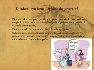 Ditadura uma forma legitima de governar?
• Ditadura dos antigos: justificada pelo estado de necessidade,
temporária, uso do poder executivo, plenos poderes com respeito à
extensão do comando;
• Ditadura moderna: se estende para a função legislativa;
• Ditadura revolucionária: nasce de um estado de necessidade, exerce
poderes excepcionais, temporários nos propósitos iniciais, a ditadura
é tomada como exercício de poder.
 