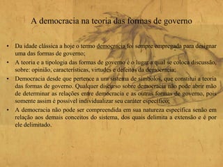 A democracia na teoria das formas de governo
• Da idade clássica a hoje o termo democracia foi sempre empregada para designar
uma das formas de governo;
• A teoria e a tipologia das formas de governo é o lugar a qual se coloca discussão,
sobre: opinião, características, virtudes e defeitos da democracia;
• Democracia desde que pertence a um sistema de símbolos, que constitui a teoria
das formas de governo. Qualquer discurso sobre democracia não pode abrir mão
de determinar as relações entre democracia e as outras formas de governo, pois
somente assim é possível individualizar seu caráter específico;
• A democracia não pode ser compreendida em sua natureza específica senão em
relação aos demais conceitos do sistema, dos quais delimita a extensão e é por
ele delimitado.
 