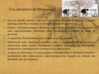Uso descritivo da Democracia
• Em seu sentido clássico: uma das três possíveis formas de governo. Em uma
tipologia classifica com base no diverso número de governantes;
• Platão e Aristóteles trazem a discussão com relação ao número de governante e,
mais especificamente Aristóteles, abre conversação a respeito do modo de
governar;
• A tripartição: Reino(monarquia), Aristocracia, Democracia.
• Substituição para bipartição aconteceu com: o reagrupamento democracia e
aristocracia numa espécie contraposta à espécie monarquia, ou reagrupando
aristocracia e monarquia em contraposição a democracia;
• Acabou por prevalecer na teoria política contemporânea a distinção primária e
fundamental entre democracia e autocracia(governo baseado na restrição das
liberdades dos governados);
 