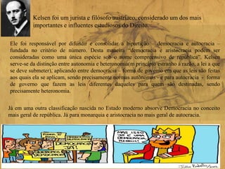 Kelsen foi um jurista e filósofo austríaco, considerado um dos mais
importantes e influentes estudiosos do Direito.
Ele foi responsável por difundir e consolidar a bipartição – democracia e autocracia –
fundada no critério de número. Desta maneira “democracia e aristocracia podem ser
consideradas como uma única espécie sob o nome compreensivo de república”. Kelsen
serve-se da distinção entre autonomia e heteronomia(m princípio estranho à razão, a lei a que
se deve submeter), aplicando entre democracia – forma de governo em que as leis são feitas
aos quais ela se aplicam, sendo precisamente normas autônomas - e para autocracia - forma
de governo que fazem as leis diferentes daqueles para quem são destinadas, sendo
precisamente heteronomia.
Já em uma outra classificação nascida no Estado moderno absorve Democracia no conceito
mais geral de república. Já para monarquia e aristocracia no mais geral de autocracia.
 